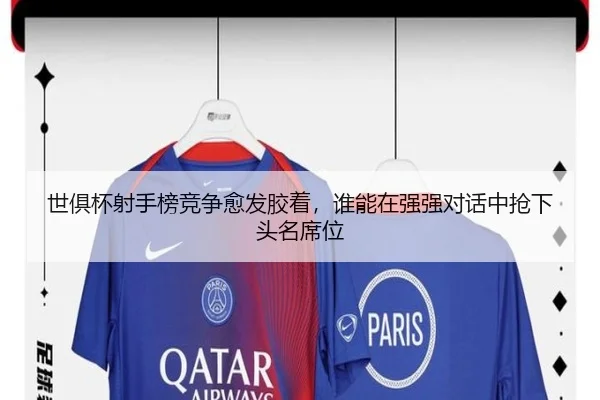 世俱杯射手榜竞争愈发胶着，谁能在强强对话中抢下头名席位
